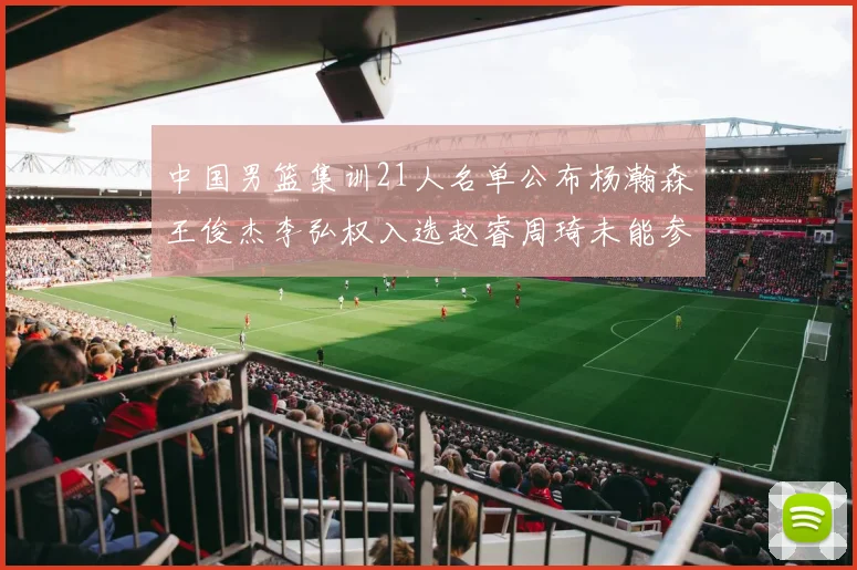 中国男篮集训21人名单公布杨瀚森王俊杰李弘权入选赵睿周琦未能参加