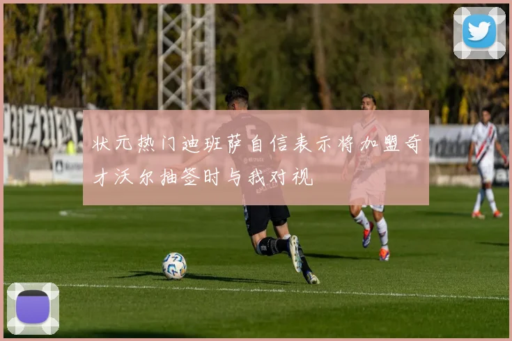 状元热门迪班萨自信表示将加盟奇才沃尔抽签时与我对视