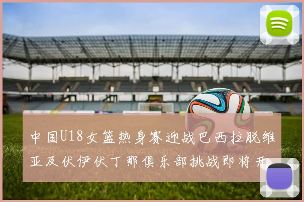 中国U18女篮热身赛迎战巴西拉脱维亚及伏伊伏丁那俱乐部挑战即将开启