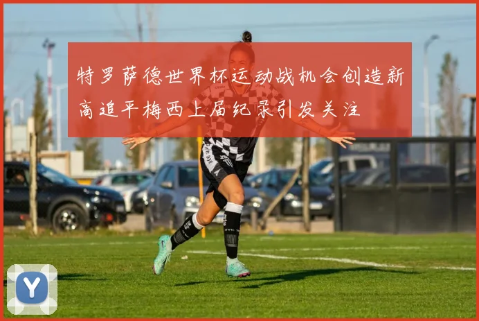 特罗萨德世界杯运动战机会创造新高追平梅西上届纪录引发关注