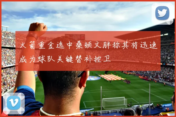 火箭重金选中桑顿文胖称其将迅速成为球队关键替补控卫