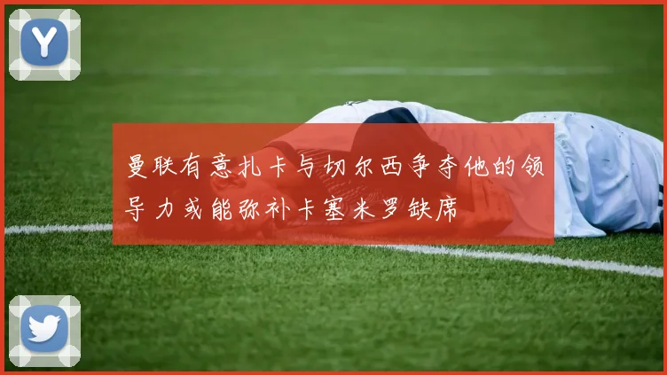 曼联有意扎卡与切尔西争夺他的领导力或能弥补卡塞米罗缺席