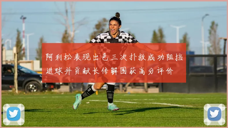阿利松表现出色三次扑救成功阻挡进球并贡献长传解围获高分评价