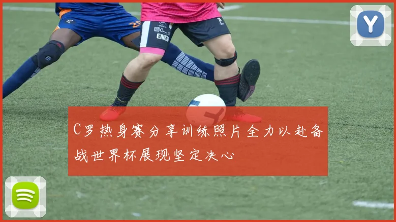 C罗热身赛分享训练照片全力以赴备战世界杯展现坚定决心