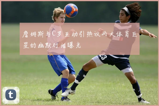 詹姆斯与C罗互动引热议两大体育巨星的幽默对话曝光